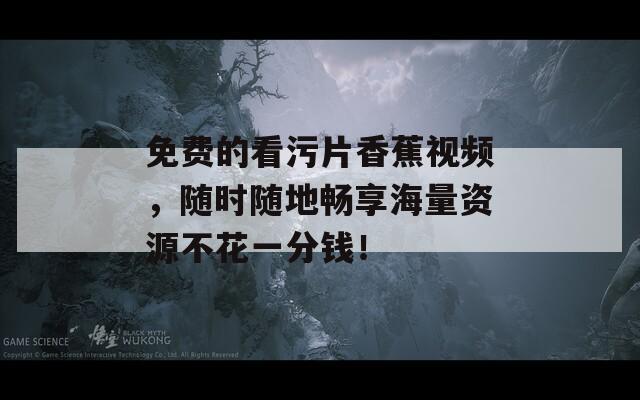 免费的看污片香蕉视频，随时随地畅享海量资源不花一分钱！