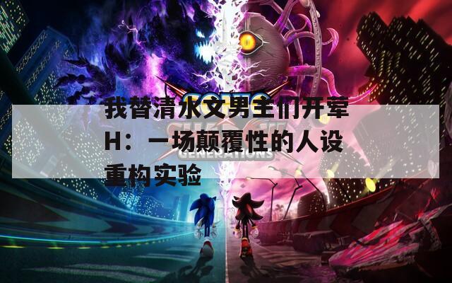 我替清水文男主们开荤H：一场颠覆性的人设重构实验
