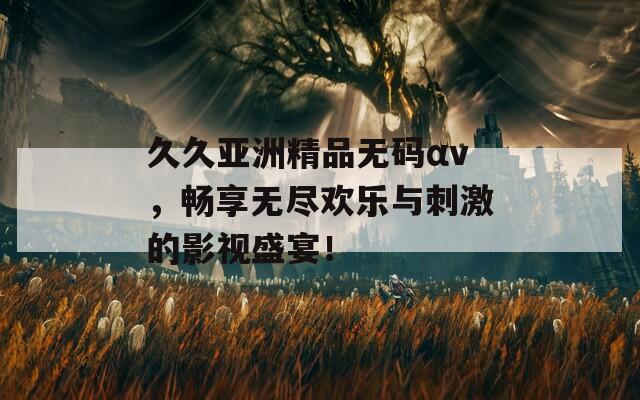久久亚洲精品无码αv，畅享无尽欢乐与刺激的影视盛宴！