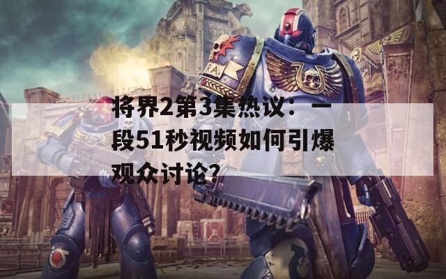 将界2第3集热议：一段51秒视频如何引爆观众讨论？