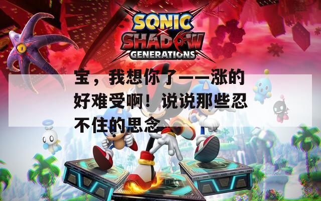 宝，我想你了——涨的好难受啊！说说那些忍不住的思念