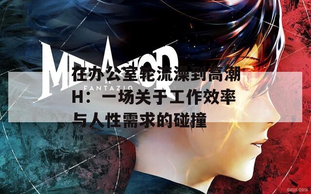 在办公室轮流澡到高潮H：一场关于工作效率与人性需求的碰撞