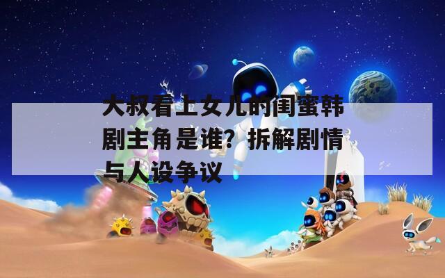 大叔看上女儿的闺蜜韩剧主角是谁？拆解剧情与人设争议