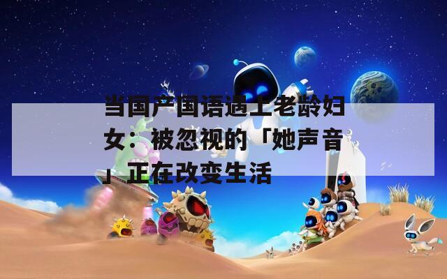 当国产国语遇上老龄妇女：被忽视的「她声音」正在改变生活