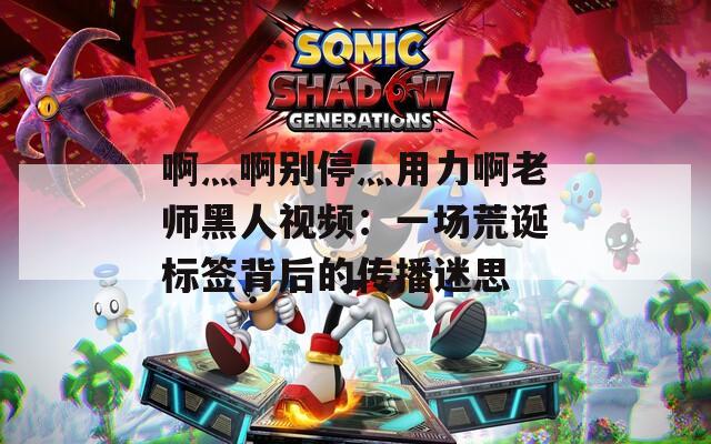 啊灬啊别停灬用力啊老师黑人视频：一场荒诞标签背后的传播迷思