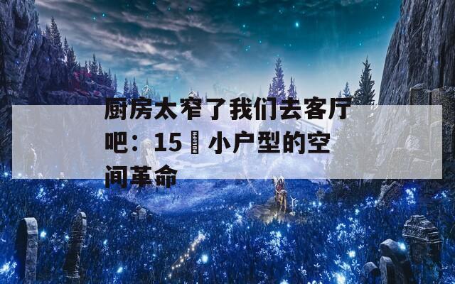 厨房太窄了我们去客厅吧：15㎡小户型的空间革命