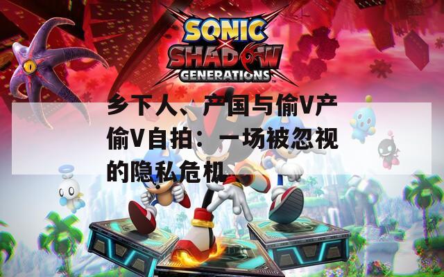 乡下人、产国与偷V产偷V自拍：一场被忽视的隐私危机