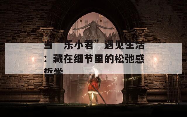 当“乐小君”遇见生活：藏在细节里的松弛感哲学