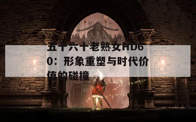 五十六十老熟女HD60：形象重塑与时代价值的碰撞