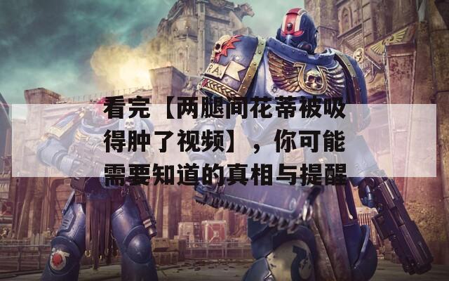 看完【两腿间花蒂被吸得肿了视频】，你可能需要知道的真相与提醒