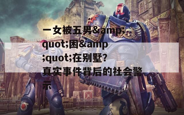 一女被五男&quot;困&quot;在别墅？真实事件背后的社会警示
