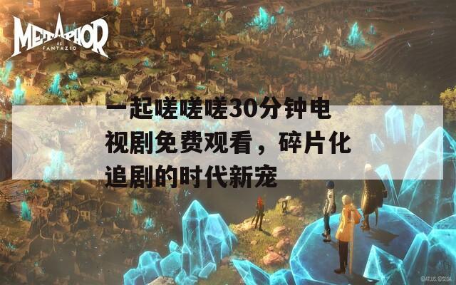 一起嗟嗟嗟30分钟电视剧免费观看，碎片化追剧的时代新宠