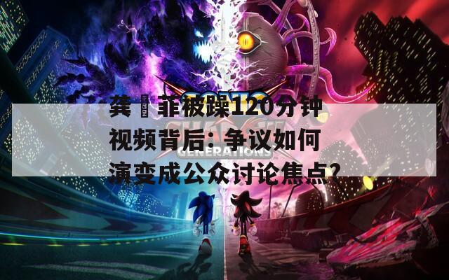 龚玥菲被躁120分钟视频背后: 争议如何演变成公众讨论焦点?