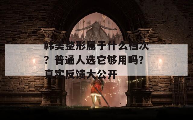 韩美整形属于什么档次？普通人选它够用吗？真实反馈大公开