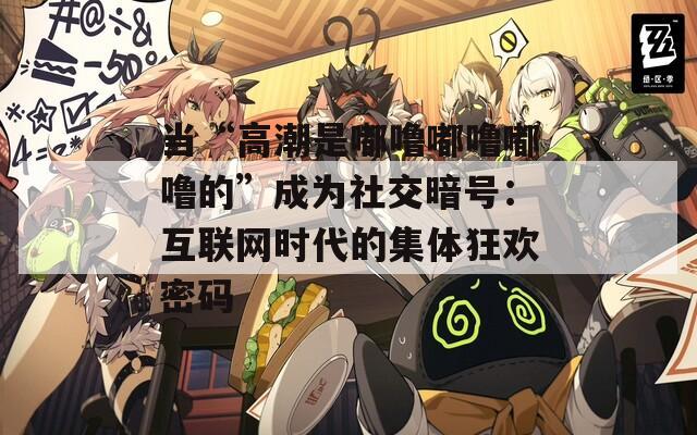 当“高潮是嘟噜嘟噜嘟噜的”成为社交暗号：互联网时代的集体狂欢密码