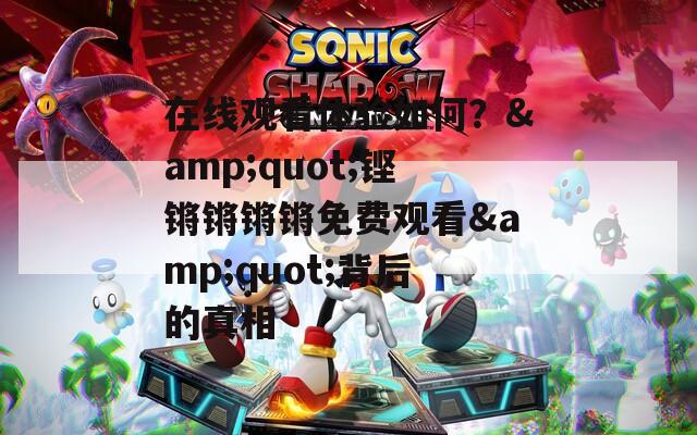 在线观看体验如何？&quot;铿锵锵锵锵免费观看&quot;背后的真相
