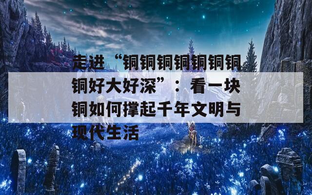 走进“铜铜铜铜铜铜铜铜好大好深”：看一块铜如何撑起千年文明与现代生活