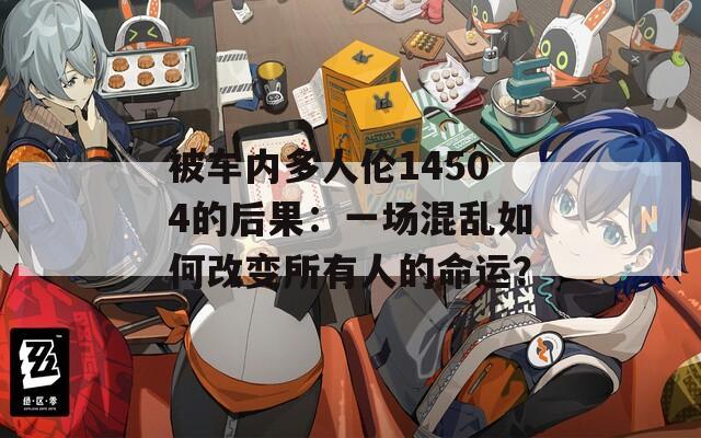 被车内多人伦14504的后果：一场混乱如何改变所有人的命运？