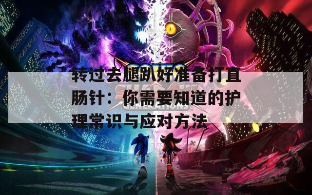 转过去腿趴好准备打直肠针：你需要知道的护理常识与应对方法