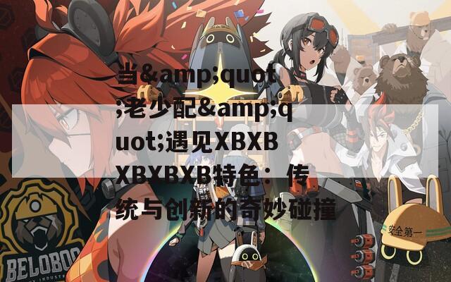 当&quot;老少配&quot;遇见XBXBXBXBXB特色：传统与创新的奇妙碰撞