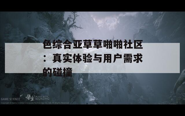 色综合亚草草啪啪社区：真实体验与用户需求的碰撞
