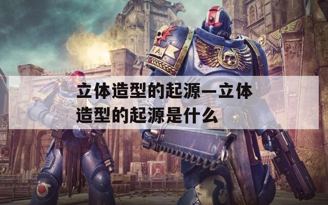 立体造型的起源—立体造型的起源是什么