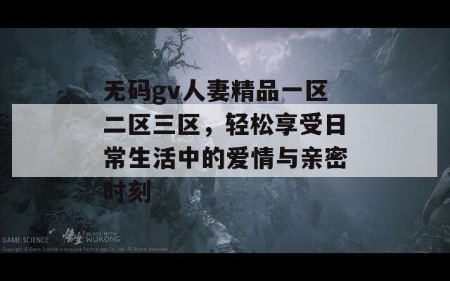 无码gv人妻精品一区二区三区，轻松享受日常生活中的爱情与亲密时刻
