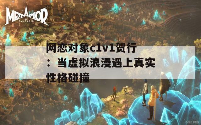 网恋对象c1v1贺行：当虚拟浪漫遇上真实性格碰撞