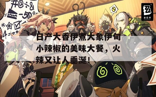 日产大香伊煮大象伊甸小辣椒的美味大餐，火辣又让人垂涎！