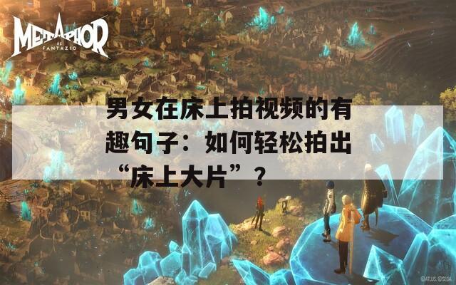 男女在床上拍视频的有趣句子：如何轻松拍出“床上大片”？