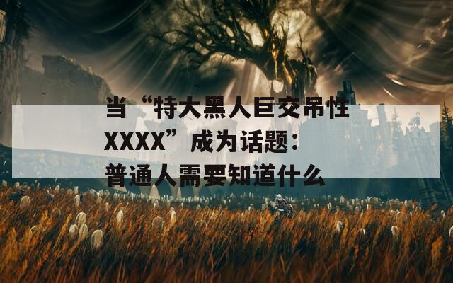当“特大黑人巨交吊性XXXX”成为话题：普通人需要知道什么