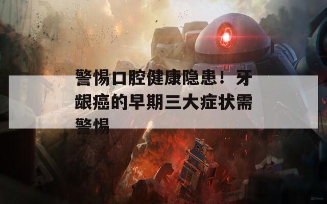 警惕口腔健康隐患！牙龈癌的早期三大症状需警惕