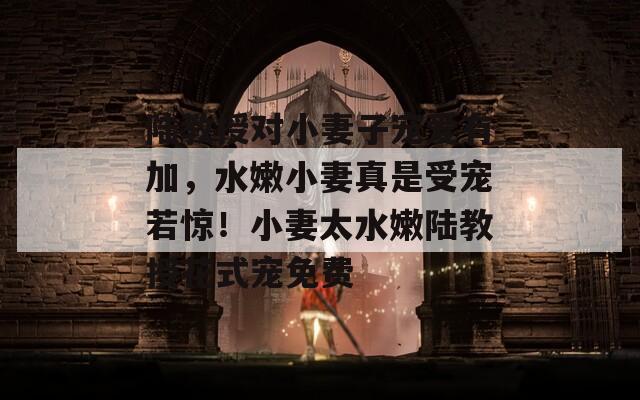 陆教授对小妻子宠爱有加，水嫩小妻真是受宠若惊！小妻太水嫩陆教授花式宠免费