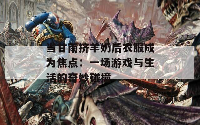 当甘雨挤羊奶后衣服成为焦点：一场游戏与生活的奇妙碰撞