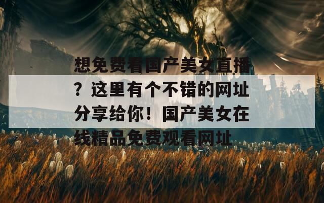 想免费看国产美女直播？这里有个不错的网址分享给你！国产美女在线精品免费观看网址