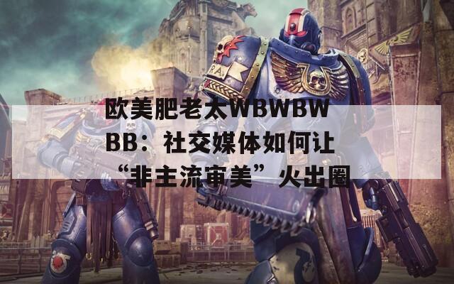 欧美肥老太WBWBWBB：社交媒体如何让“非主流审美”火出圈