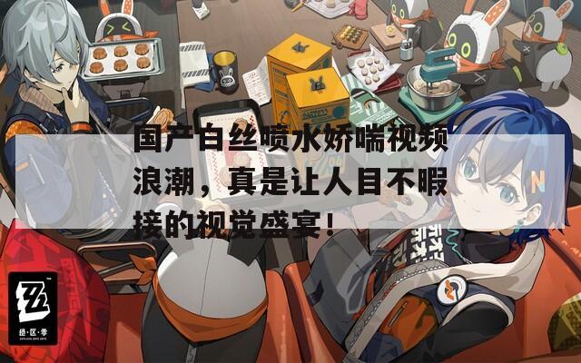 国产白丝喷水娇喘视频浪潮，真是让人目不暇接的视觉盛宴！