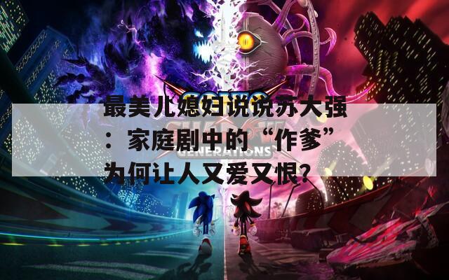 最美儿媳妇说说苏大强：家庭剧中的“作爹”为何让人又爱又恨？