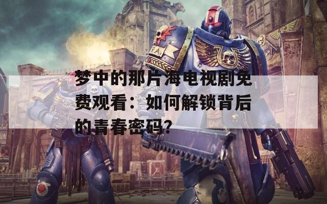 梦中的那片海电视剧免费观看：如何解锁背后的青春密码？