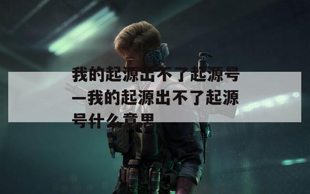 我的起源出不了起源号—我的起源出不了起源号什么意思