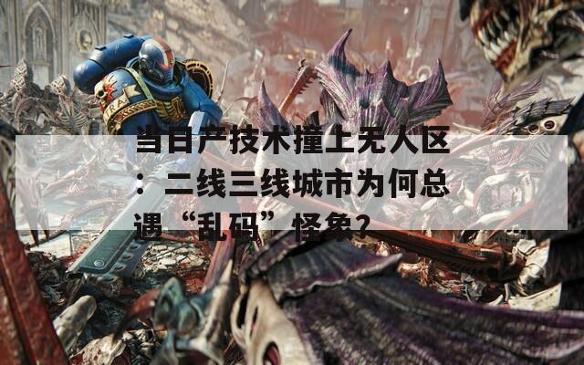 当日产技术撞上无人区：二线三线城市为何总遇“乱码”怪象？