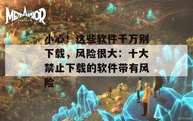 小心！这些软件千万别下载，风险很大：十大禁止下载的软件带有风险