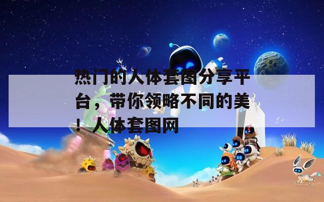 热门的人体套图分享平台，带你领略不同的美！人体套图网