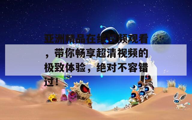 亚洲精品在线视频观看，带你畅享超清视频的极致体验，绝对不容错过！