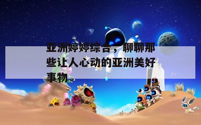 亚洲婷婷综合，聊聊那些让人心动的亚洲美好事物