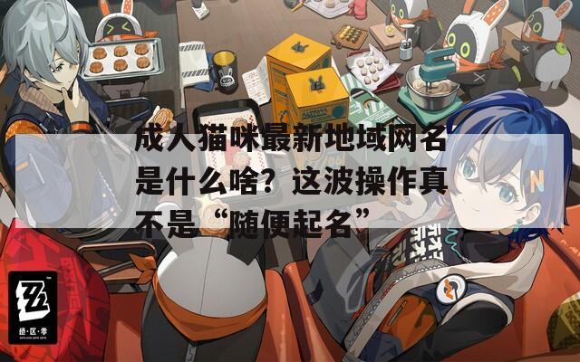 成人猫咪最新地域网名是什么啥？这波操作真不是“随便起名”