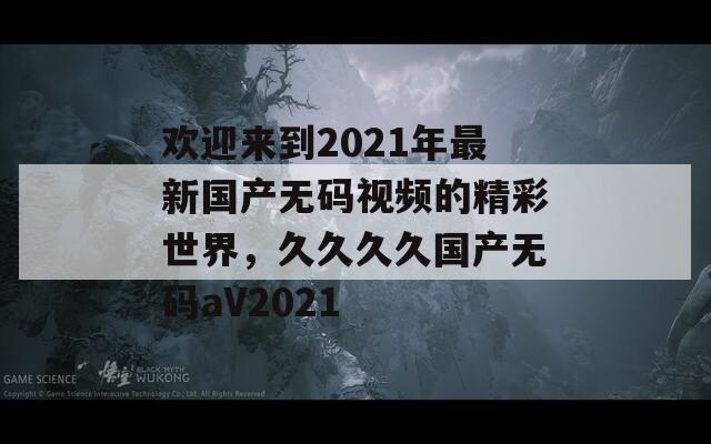 欢迎来到2021年最新国产无码视频的精彩世界，久久久久国产无码aV2021