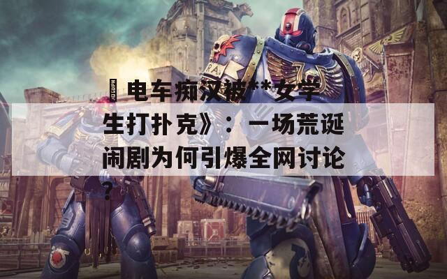 巜电车痴汉被**女学生打扑克》：一场荒诞闹剧为何引爆全网讨论？
