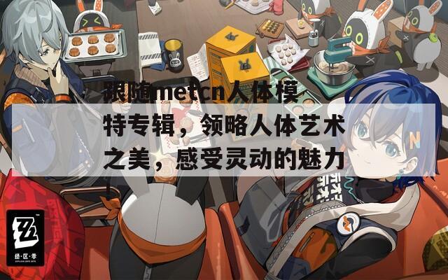 跟随metcn人体模特专辑，领略人体艺术之美，感受灵动的魅力！