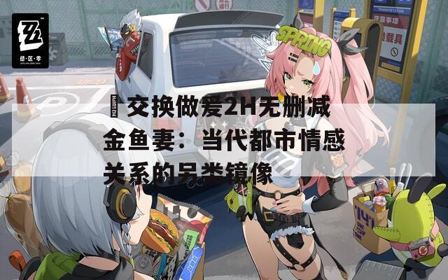 巜交换做爰2H无删减金鱼妻：当代都市情感关系的另类镜像